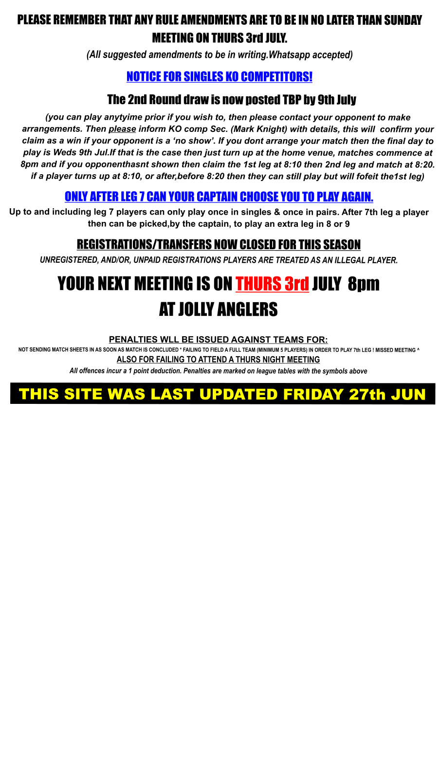 PLEASE REMEMBER THAT ANY RULE AMENDMENTS ARE TO BE IN NO LATER THAN SUNDAY MEETING ON THURS 3rd JULY. (All suggested amendments to be in writing.Whatsapp accepted)  NOTICE FOR SINGLES KO COMPETITORS!     The 2nd Round draw is now posted TBP by 9th July (you can play anytyime prior if you wish to, then please contact your opponent to make  arrangements. Then please inform KO comp Sec. (Mark Knight) with details, this will  confirm your claim as a win if your opponent is a ‘no show’. If you dont arrange your match then the final day to play is Weds 9th Jul.If that is the case then just turn up at the home venue, matches commence at 8pm and if you opponenthasnt shown then claim the 1st leg at 8:10 then 2nd leg and match at 8:20. if a player turns up at 8:10, or after,before 8:20 then they can still play but will fofeit the1st leg)  ONLY AFTER LEG 7 CAN YOUR CAPTAIN CHOOSE YOU TO PLAY AGAIN. Up to and including leg 7 players can only play once in singles & once in pairs. After 7th leg a player then can be picked,by the captain, to play an extra leg in 8 or 9  REGISTRATIONS/TRANSFERS NOW CLOSED FOR THIS SEASON UNREGISTERED, AND/OR, UNPAID REGISTRATIONS PLAYERS ARE TREATED AS AN ILLEGAL PLAYER.  YOUR NEXT MEETING IS ON THURS 3rd JULY  8pm AT JOLLY ANGLERS   PENALTIES WLL BE ISSUED AGAINST TEAMS FOR:  NOT SENDING MATCH SHEETS IN AS SOON AS MATCH IS CONCLUDED * FAILING TO FIELD A FULL TEAM (MINIMUM 5 PLAYERS) IN ORDER TO PLAY 7th LEG ! MISSED MEETING ^ ALSO FOR FAILING TO ATTEND A THURS NIGHT MEETING  All offences incur a 1 point deduction. Penalties are marked on league tables with the symbols above    THIS SITE WAS LAST UPDATED FRIDAY 27th JUN